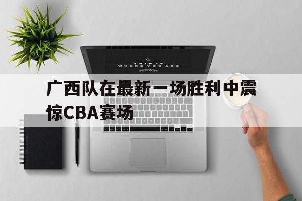 乐鱼体育官网-广西队在最新一场胜利中震惊cba赛场了吗